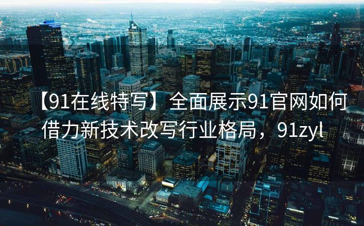 【91在线特写】全面展示91官网如何借力新技术改写行业格局,91zyl 【91在线特写】全面展示91官网如何借力新技术改写行业格局,91zyl