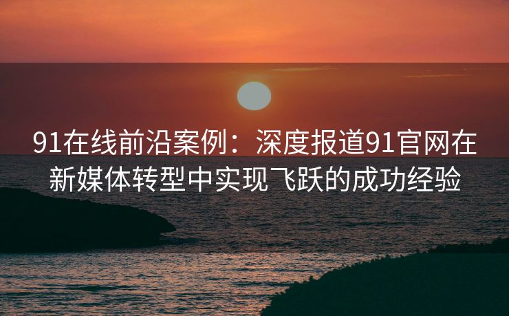 91在线前沿案例：深度报道91官网在新媒体转型中实现飞跃的成功经验