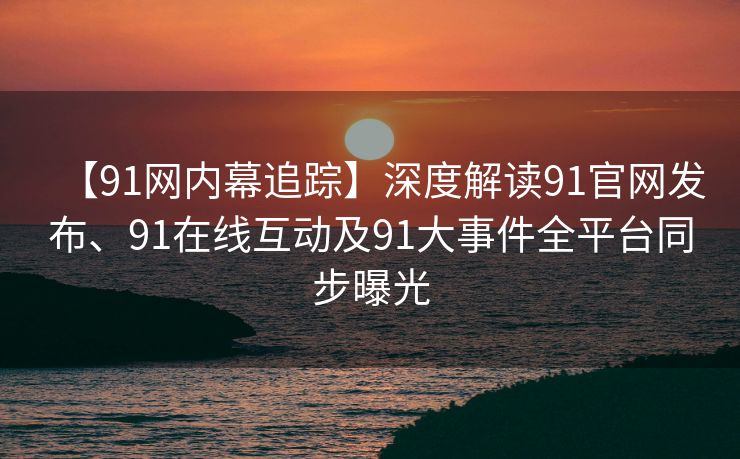 【91网内幕追踪】深度解读91官网发布、91在线互动及91大事件全平台同步曝光 【91网内幕追踪】深度解读91官网发布、91在线互动及91大事件全平台同步曝光