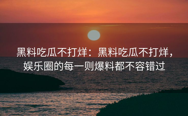 黑料吃瓜不打烊:黑料吃瓜不打烊,娱乐圈的每一则爆料都不容错过 黑料吃瓜不打烊:黑料吃瓜不打烊,娱乐圈的每一则爆料都不容错过
