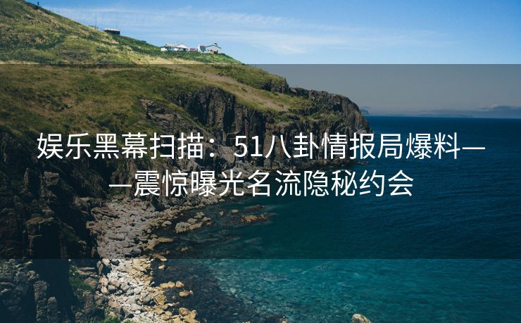 娱乐黑幕扫描:51八卦情报局爆料——震惊曝光名流隐秘约会 娱乐黑幕扫描:51八卦情报局爆料——震惊曝光名流隐秘约会