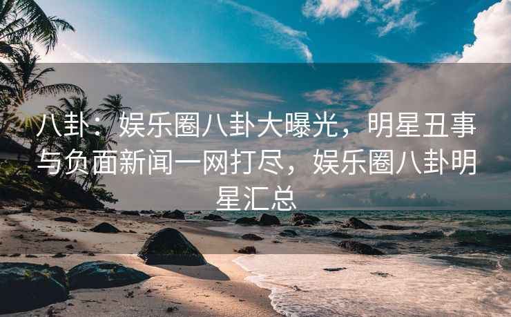 八卦:娱乐圈八卦大曝光,明星丑事与负面新闻一网打尽,娱乐圈八卦明星汇总 八卦:娱乐圈八卦大曝光,明星丑事与负面新闻一网打尽,娱乐圈八卦明星汇总