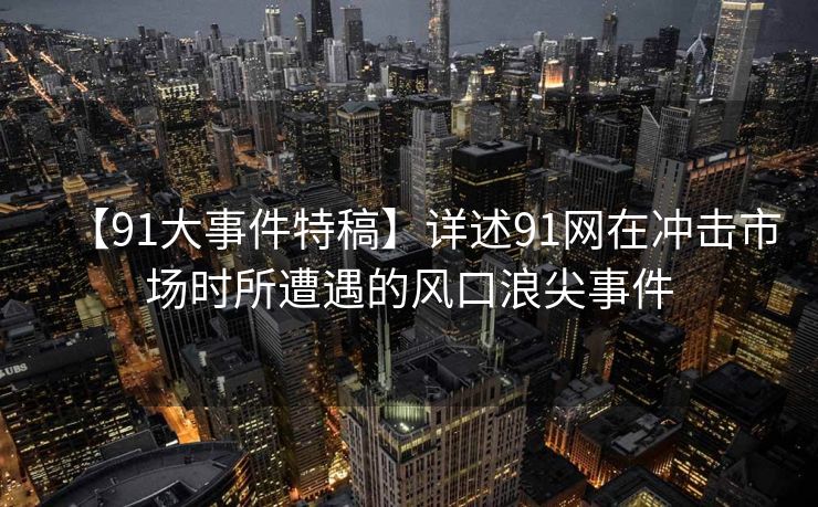 【91大事件特稿】详述91网在冲击市场时所遭遇的风口浪尖事件 【91大事件特稿】详述91网在冲击市场时所遭遇的风口浪尖事件