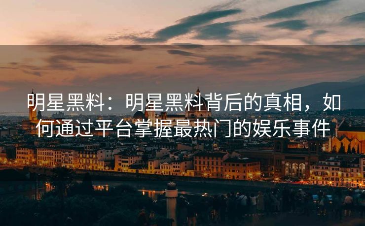 明星黑料：明星黑料背后的真相，如何通过平台掌握最热门的娱乐事件