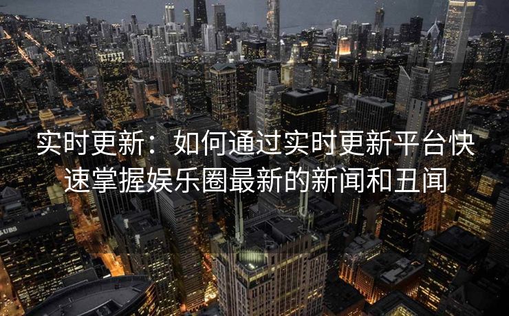实时更新:如何通过实时更新平台快速掌握娱乐圈最新的新闻和丑闻 实时更新:如何通过实时更新平台快速掌握娱乐圈最新的新闻和丑闻