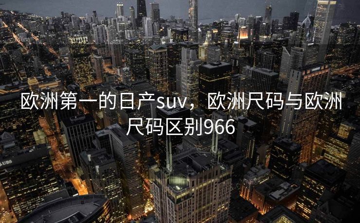 欧洲第一的日产suv,欧洲尺码与欧洲尺码区别966 欧洲第一的日产suv,欧洲尺码与欧洲尺码区别966