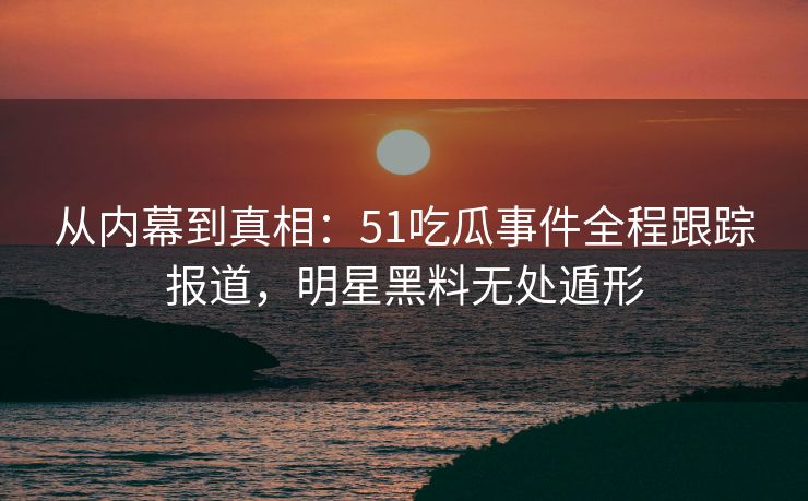 从内幕到真相:51吃瓜事件全程跟踪报道,明星黑料无处遁形 从内幕到真相:51吃瓜事件全程跟踪报道,明星黑料无处遁形