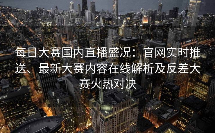 每日大赛国内直播盛况：官网实时推送、最新大赛内容在线解析及反差大赛火热对决