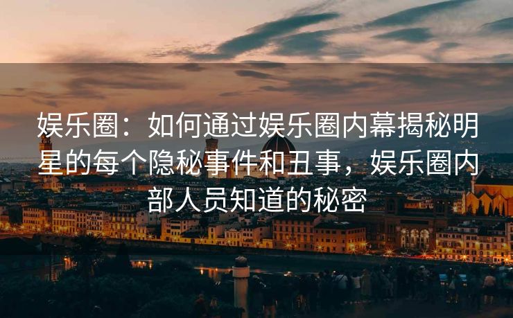 娱乐圈:如何通过娱乐圈内幕揭秘明星的每个隐秘事件和丑事,娱乐圈内部人员知道的秘密 娱乐圈:如何通过娱乐圈内幕揭秘明星的每个隐秘事件和丑事,娱乐圈内部人员知道的秘密