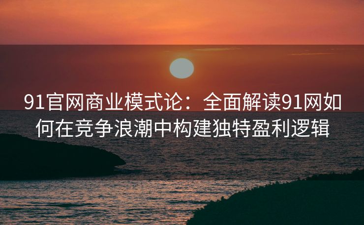 91官网商业模式论：全面解读91网如何在竞争浪潮中构建独特盈利逻辑
