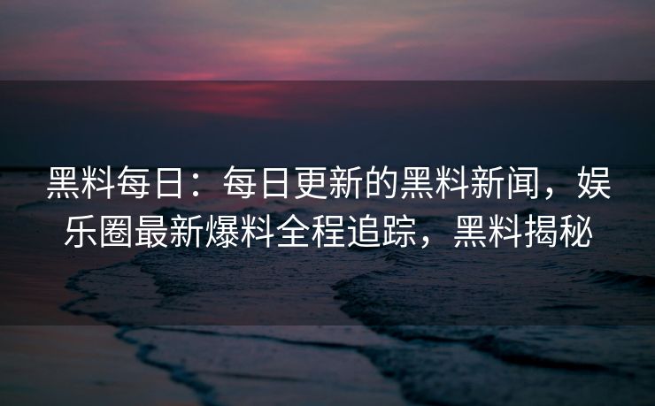 黑料每日:每日更新的黑料新闻,娱乐圈最新爆料全程追踪,黑料揭秘 黑料每日:每日更新的黑料新闻,娱乐圈最新爆料全程追踪,黑料揭秘