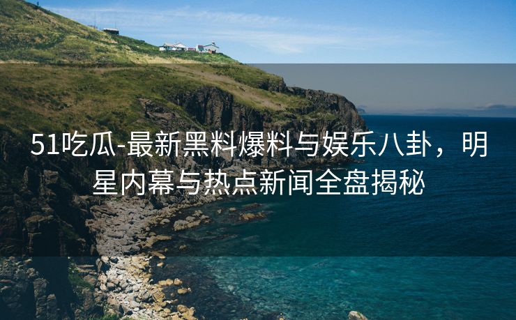 51吃瓜-最新黑料爆料与娱乐八卦，明星内幕与热点新闻全盘揭秘
