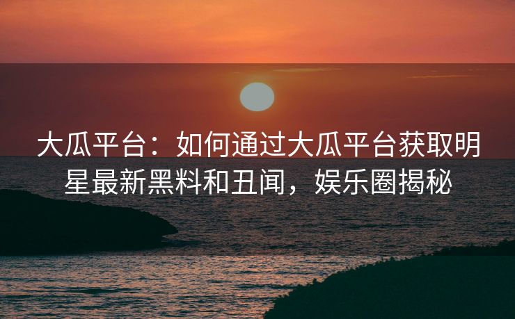 大瓜平台:如何通过大瓜平台获取明星最新黑料和丑闻,娱乐圈揭秘 大瓜平台:如何通过大瓜平台获取明星最新黑料和丑闻,娱乐圈揭秘