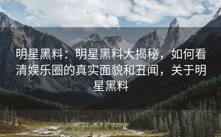 明星黑料:明星黑料大揭秘,如何看清娱乐圈的真实面貌和丑闻,关于明星黑料 明星黑料:明星黑料大揭秘,如何看清娱乐圈的真实面貌和丑闻,关于明星黑料