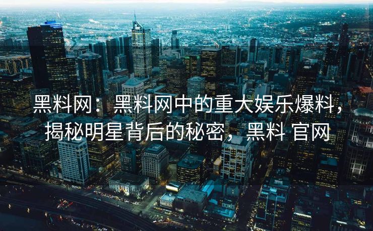 黑料网：黑料网中的重大娱乐爆料，揭秘明星背后的秘密，黑料 官网