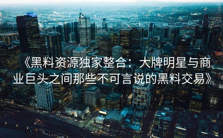 《黑料资源独家整合:大牌明星与商业巨头之间那些不可言说的黑料交易》 《黑料资源独家整合:大牌明星与商业巨头之间那些不可言说的黑料交易》