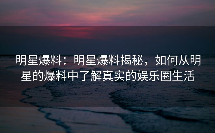 明星爆料:明星爆料揭秘,如何从明星的爆料中了解真实的娱乐圈生活 明星爆料:明星爆料揭秘,如何从明星的爆料中了解真实的娱乐圈生活