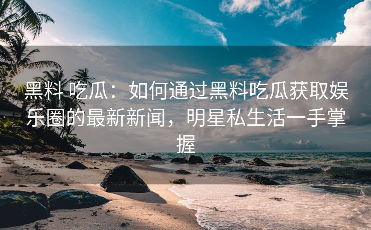 黑料 吃瓜：如何通过黑料吃瓜获取娱乐圈的最新新闻，明星私生活一手掌握