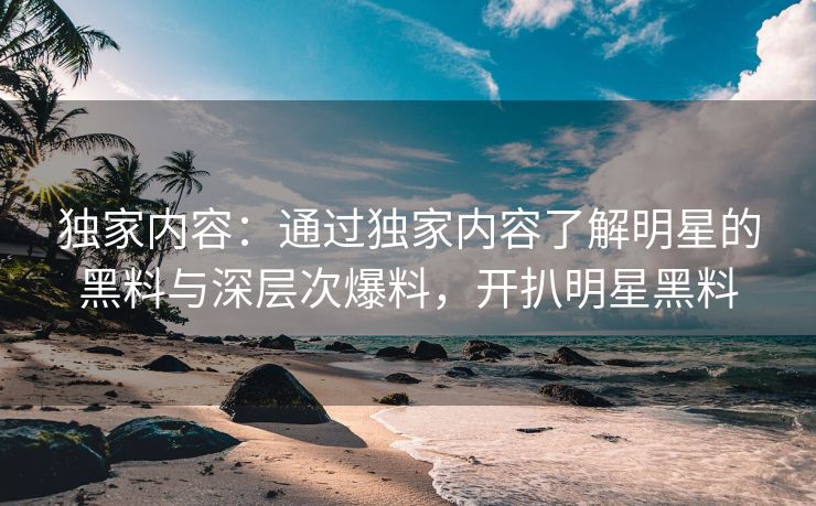 独家内容：通过独家内容了解明星的黑料与深层次爆料，开扒明星黑料