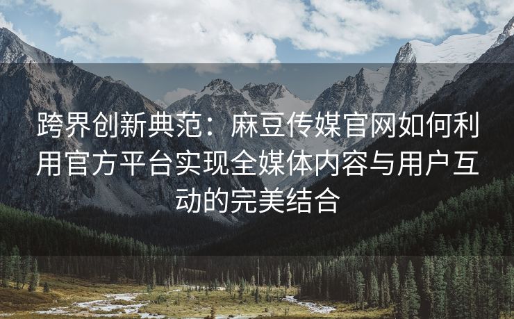 跨界创新典范:麻豆传媒官网如何利用官方平台实现全媒体内容与用户互动的完美结合 跨界创新典范:麻豆传媒官网如何利用官方平台实现全媒体内容与用户互动的完美结合