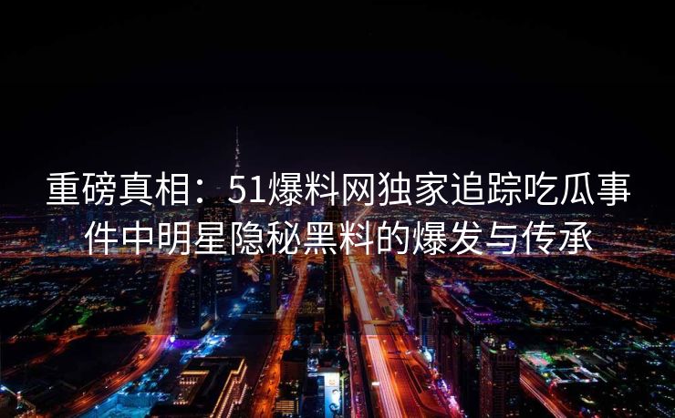 重磅真相：51爆料网独家追踪吃瓜事件中明星隐秘黑料的爆发与传承