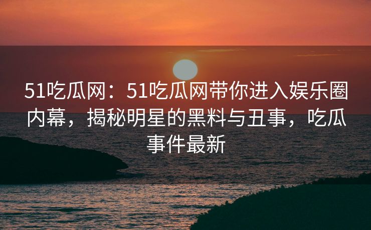 51吃瓜网:51吃瓜网带你进入娱乐圈内幕,揭秘明星的黑料与丑事,吃瓜事件最新 51吃瓜网:51吃瓜网带你进入娱乐圈内幕,揭秘明星的黑料与丑事,吃瓜事件最新