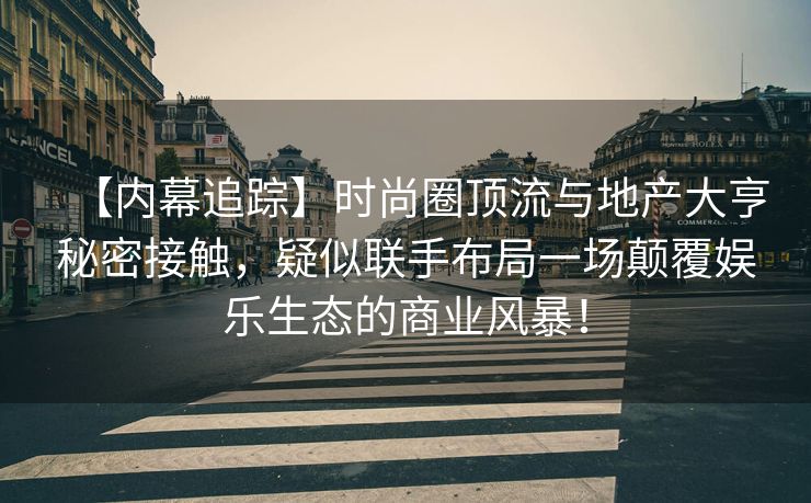 【内幕追踪】时尚圈顶流与地产大亨秘密接触,疑似联手布局一场颠覆娱乐生态的商业风暴! 【内幕追踪】时尚圈顶流与地产大亨秘密接触,疑似联手布局一场颠覆娱乐生态的商业风暴!