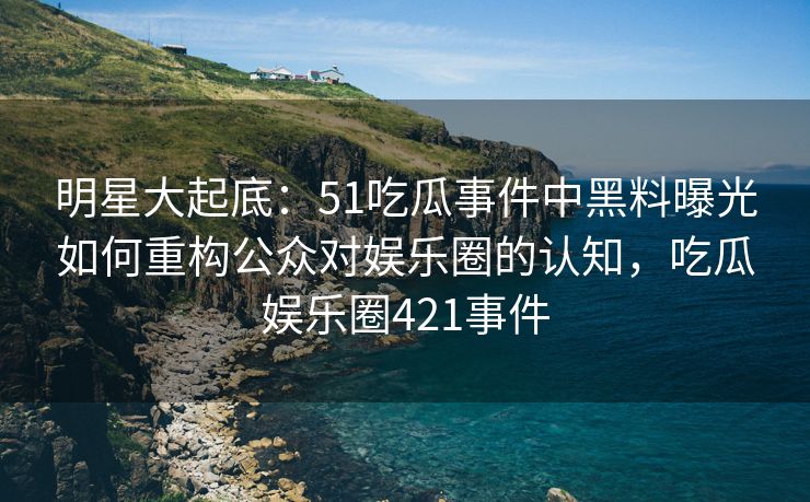 明星大起底:51吃瓜事件中黑料曝光如何重构公众对娱乐圈的认知,吃瓜娱乐圈421事件 明星大起底:51吃瓜事件中黑料曝光如何重构公众对娱乐圈的认知,吃瓜娱乐圈421事件