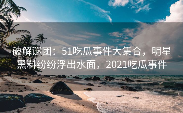 破解谜团：51吃瓜事件大集合，明星黑料纷纷浮出水面，2021吃瓜事件