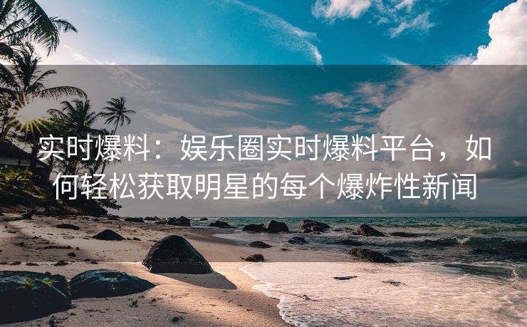 实时爆料：娱乐圈实时爆料平台，如何轻松获取明星的每个爆炸性新闻