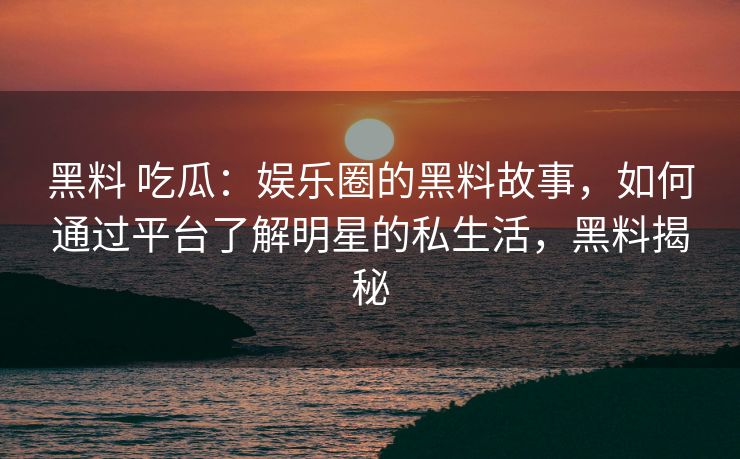 黑料 吃瓜:娱乐圈的黑料故事,如何通过平台了解明星的私生活,黑料揭秘 黑料 吃瓜:娱乐圈的黑料故事,如何通过平台了解明星的私生活,黑料揭秘