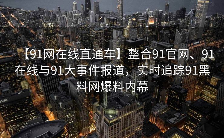 【91网在线直通车】整合91官网、91在线与91大事件报道，实时追踪91黑料网爆料内幕