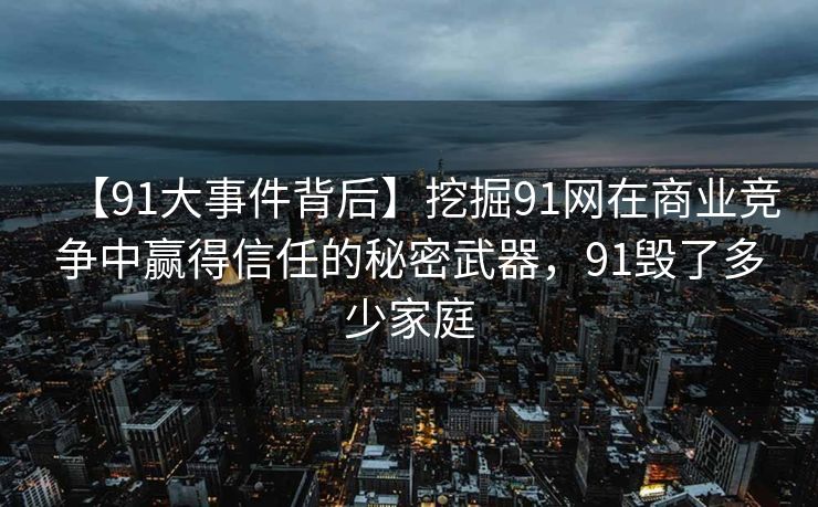 【91大事件背后】挖掘91网在商业竞争中赢得信任的秘密武器,91毁了多少家庭 【91大事件背后】挖掘91网在商业竞争中赢得信任的秘密武器,91毁了多少家庭