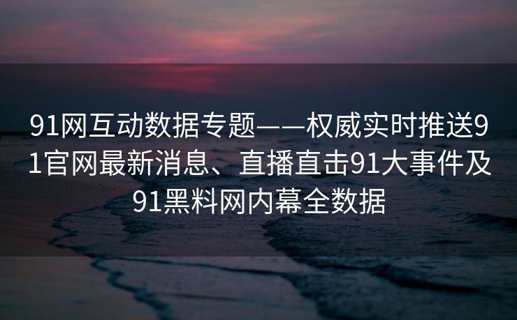 91网互动数据专题——权威实时推送91官网最新消息、直播直击91大事件及91黑料网内幕全数据 91网互动数据专题——权威实时推送91官网最新消息、直播直击91大事件及91黑料网内幕全数据