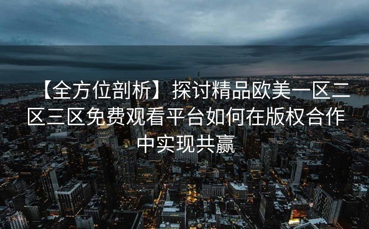 【全方位剖析】探讨精品欧美一区二区三区免费观看平台如何在版权合作中实现共赢 【全方位剖析】探讨精品欧美一区二区三区免费观看平台如何在版权合作中实现共赢