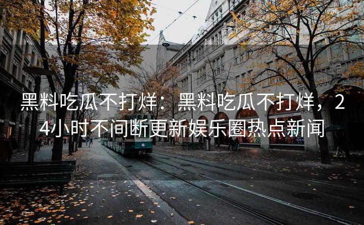 黑料吃瓜不打烊:黑料吃瓜不打烊,24小时不间断更新娱乐圈热点新闻 黑料吃瓜不打烊:黑料吃瓜不打烊,24小时不间断更新娱乐圈热点新闻