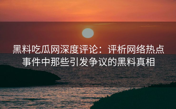 黑料吃瓜网深度评论：评析网络热点事件中那些引发争议的黑料真相