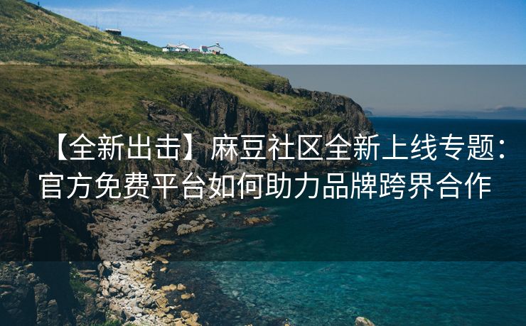 【全新出击】麻豆社区全新上线专题：官方免费平台如何助力品牌跨界合作