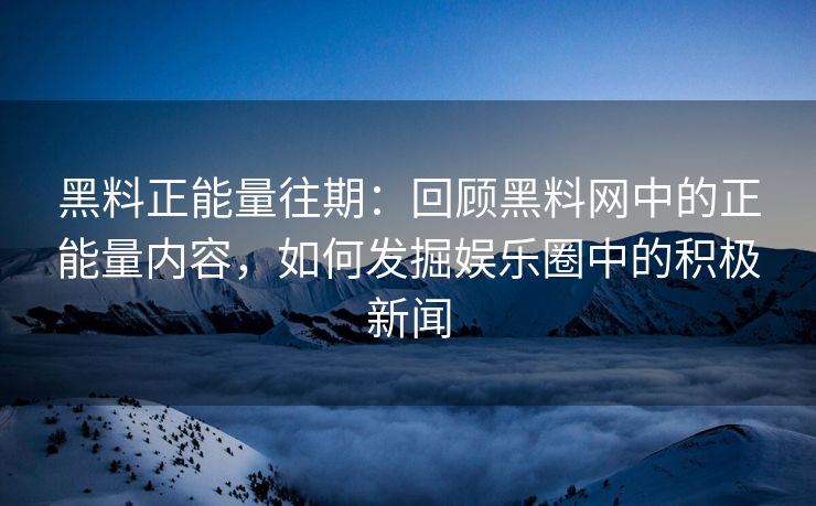 黑料正能量往期：回顾黑料网中的正能量内容，如何发掘娱乐圈中的积极新闻