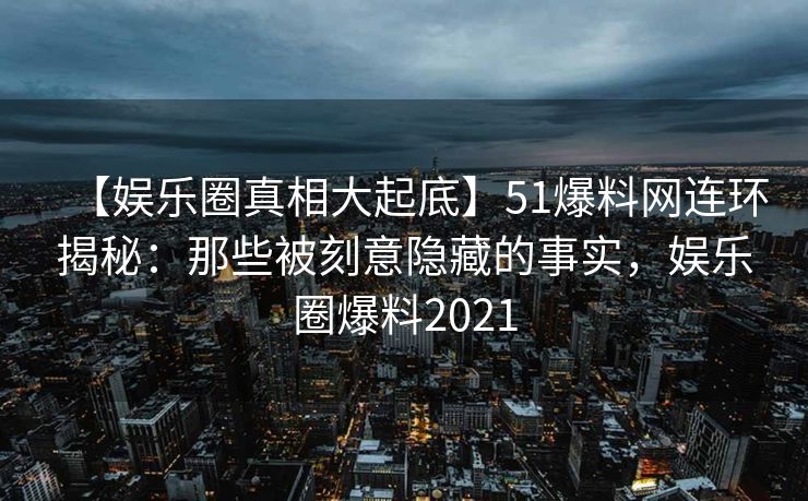 【娱乐圈真相大起底】51爆料网连环揭秘:那些被刻意隐藏的事实,娱乐圈爆料2021 【娱乐圈真相大起底】51爆料网连环揭秘:那些被刻意隐藏的事实,娱乐圈爆料2021