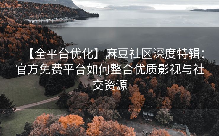 【全平台优化】麻豆社区深度特辑：官方免费平台如何整合优质影视与社交资源