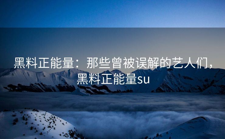 黑料正能量:那些曾被误解的艺人们,黑料正能量su 黑料正能量:那些曾被误解的艺人们,黑料正能量su