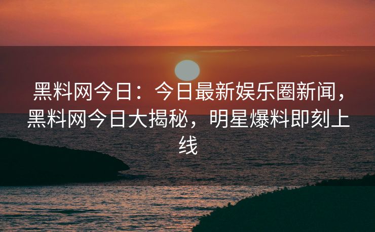 黑料网今日:今日最新娱乐圈新闻,黑料网今日大揭秘,明星爆料即刻上线 黑料网今日:今日最新娱乐圈新闻,黑料网今日大揭秘,明星爆料即刻上线