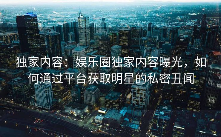 独家内容:娱乐圈独家内容曝光,如何通过平台获取明星的私密丑闻 独家内容:娱乐圈独家内容曝光,如何通过平台获取明星的私密丑闻
