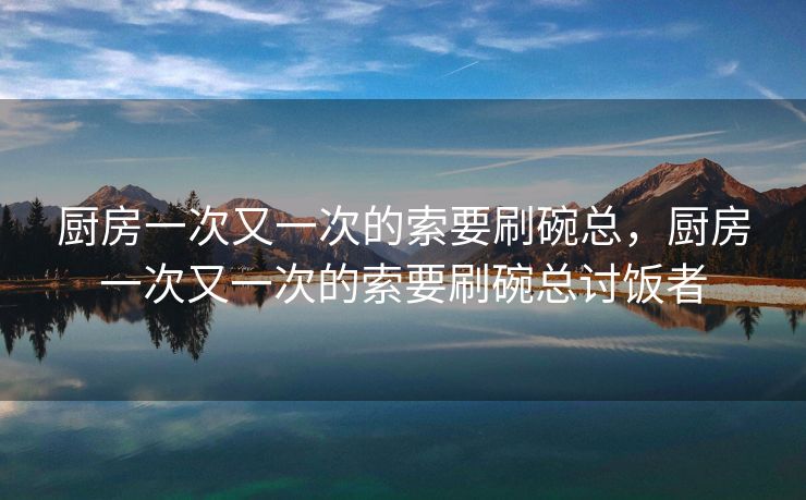厨房一次又一次的索要刷碗总，厨房一次又一次的索要刷碗总讨饭者